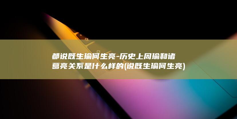 都说既生瑜何生亮-历史上周瑜和诸葛亮关系是什么样的 (说既生瑜何生亮)(图1)