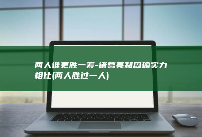 两人谁更胜一筹-诸葛亮和周瑜实力相比 (两人胜过一人)(图1)