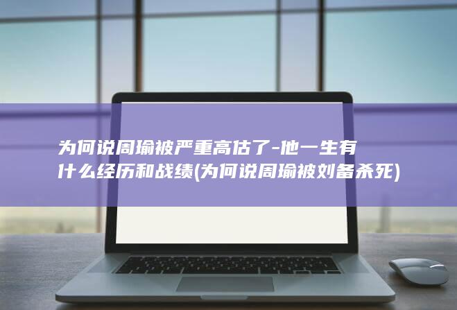 为何说周瑜被严重高估了-他一生有什么经历和战绩 (为何说周瑜被刘备杀死)(图1)