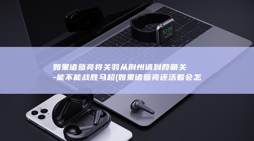 如果诸葛亮将关羽从荆州请到葭萌关-能不能战胜马超 (如果诸葛亮还活着会怎么样)(图1)