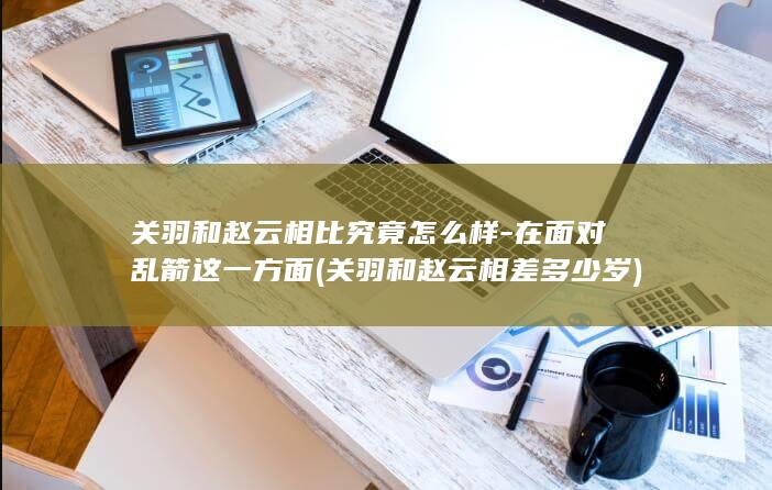 关羽和赵云相比究竟怎么样-在面对乱箭这一方面 (关羽和赵云相差多少岁)(图1)