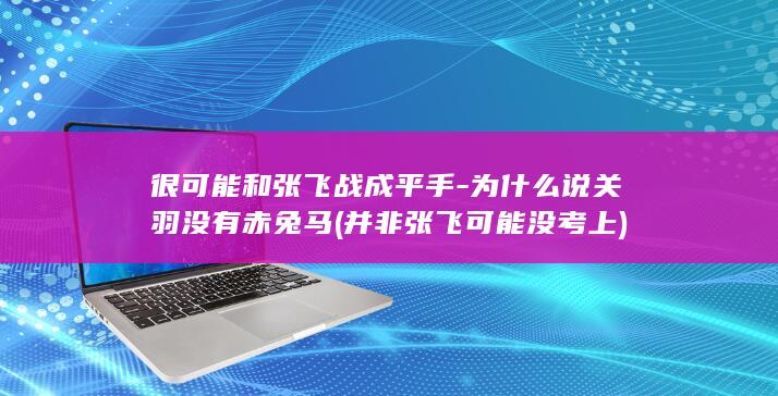 很可能和张飞战成平手-为什么说关羽没有赤兔马 (并非张飞可能没考上)(图1)