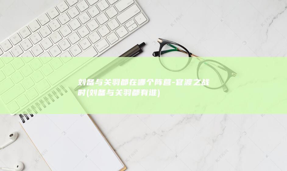 刘备与关羽都在哪个阵营-官渡之战时 (刘备与关羽都有谁)(图1)