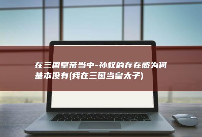 在三国皇帝当中-孙权的存在感为何基本没有 (我在三国当皇太子)(图1)