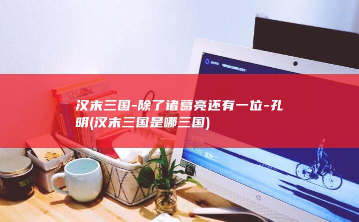 汉末三国-除了诸葛亮还有一位-孔明 (汉末三国是哪三国)(图1)