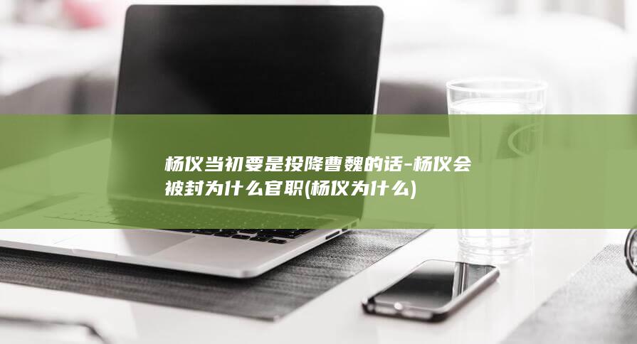 杨仪当初要是投降曹魏的话-杨仪会被封为什么官职 (杨仪为什么)(图1)