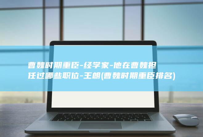 曹魏时期重臣-经学家-他在曹魏担任过哪些职位-王朗 (曹魏时期重臣排名)(图1)