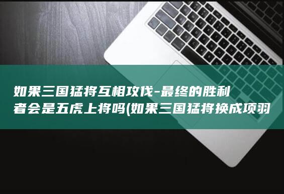 如果三国猛将互相攻伐-最终的胜利者会是五虎上将吗 (如果三国猛将换成项羽会怎么样)(图1)