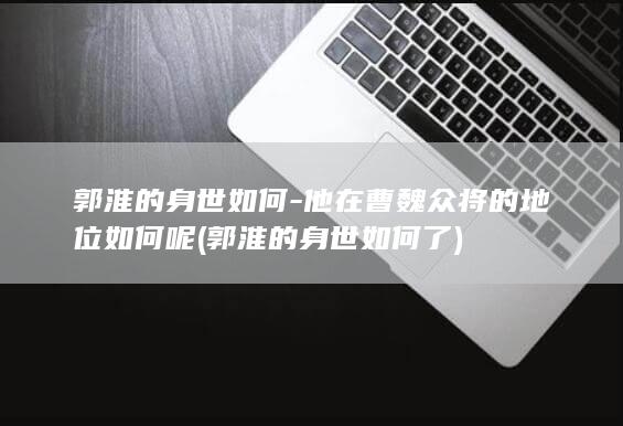 郭淮的身世如何-他在曹魏众将的地位如何呢 (郭淮的身世如何了)(图1)