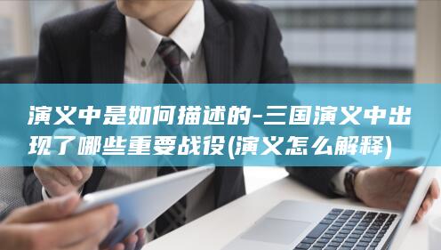 演义中是如何描述的-三国演义中出现了哪些重要战役 (演义怎么解释)(图1)