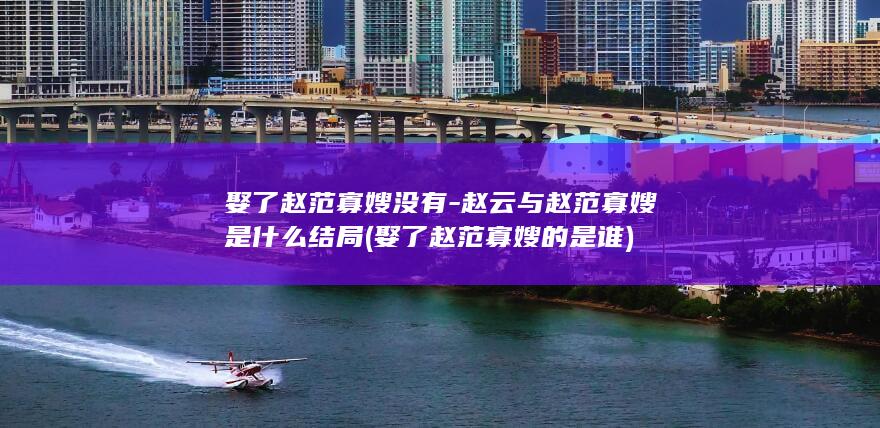 娶了赵范寡嫂没有-赵云与赵范寡嫂是什么结局 (娶了赵范寡嫂的是谁)(图1)
