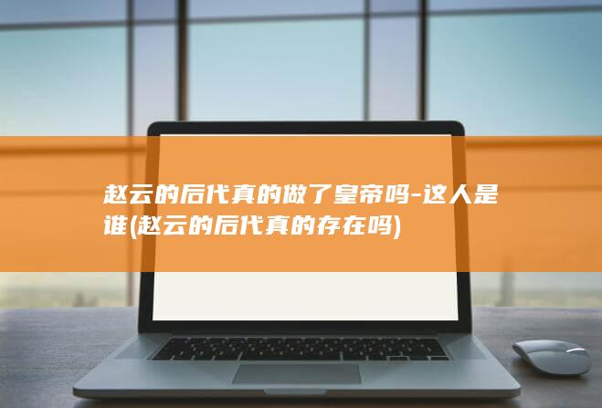赵云的后代真的做了皇帝吗-这人是谁 (赵云的后代真的存在吗)(图1)