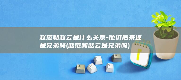 赵范和赵云是什么关系-他们后来还是兄弟吗 (赵范和赵云是兄弟吗)(图1)