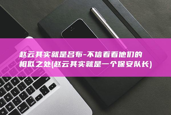 赵云其实就是吕布-不信看看他们的相似之处 (赵云其实就是一个保安队长)(图1)