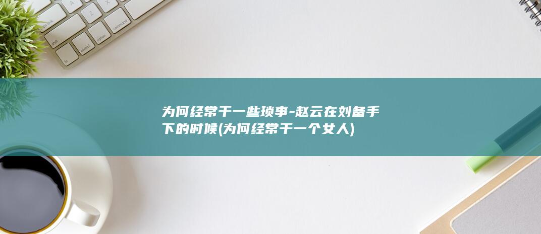 为何经常干一些琐事-赵云在刘备手下的时候 (为何经常干一个女人)(图1)