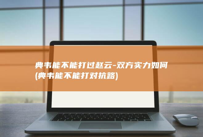 典韦能不能打过赵云-双方实力如何 (典韦能不能打对抗路)(图1)