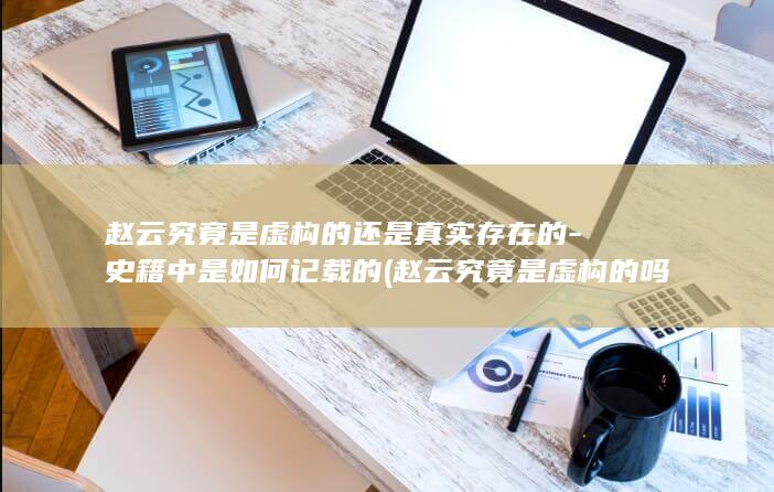 赵云究竟是虚构的还是真实存在的-史籍中是如何记载的 (赵云究竟是虚构的吗)(图1)