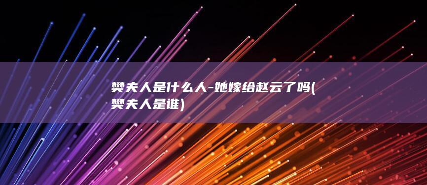 樊夫人是什么人-她嫁给赵云了吗 (樊夫人是谁)(图1)