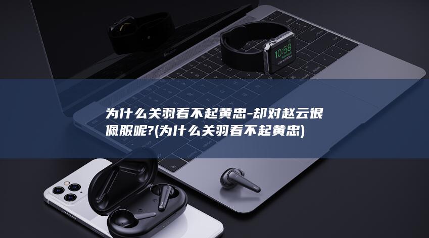 为什么关羽看不起黄忠-却对赵云很佩服呢? (为什么关羽看不起黄忠)(图1)