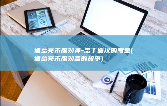 诸葛亮未废刘禅-忠于蜀汉的考量 (诸葛亮未废刘备的故事)(图1)
