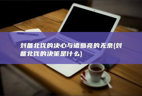 刘备北伐的决心与诸葛亮的无奈 (刘备北伐的决策是什么)(图1)