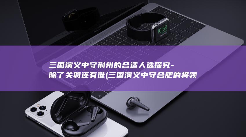 三国演义中守荆州的合适人选探究-除了关羽还有谁 (三国演义中守合肥的将领是谁)(图1) 三国演义中守荆州的合适人选探究-除了关羽还有谁 (三国演义中守合肥的将领是谁)(图1)