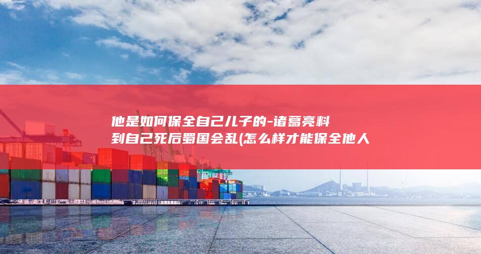他是如何保全自己儿子的-诸葛亮料到自己死后蜀国会乱 (怎么样才能保全他人财产)(图1)