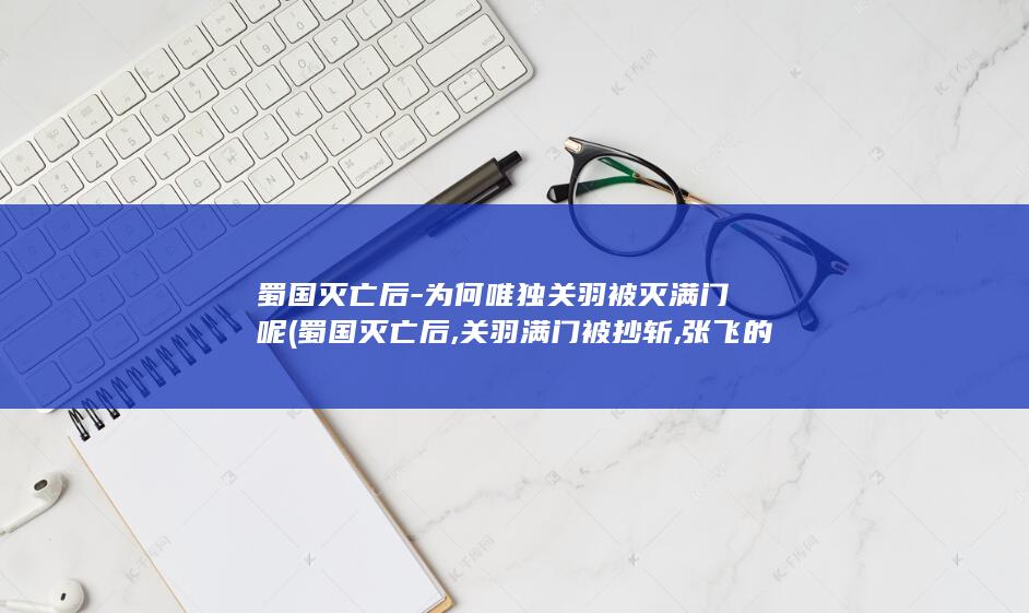 蜀国灭亡后-为何唯独关羽被灭满门呢 (蜀国灭亡后,关羽满门被抄斩,张飞的后人为何无人敢动?)(图1)