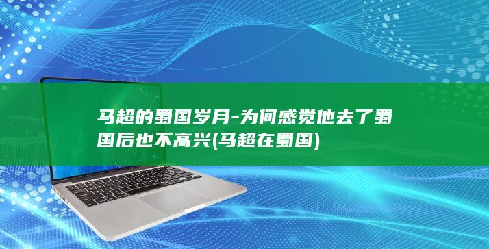 马超的蜀国岁月-为何感觉他去了蜀国后也不高兴 (马超在蜀国)(图1)