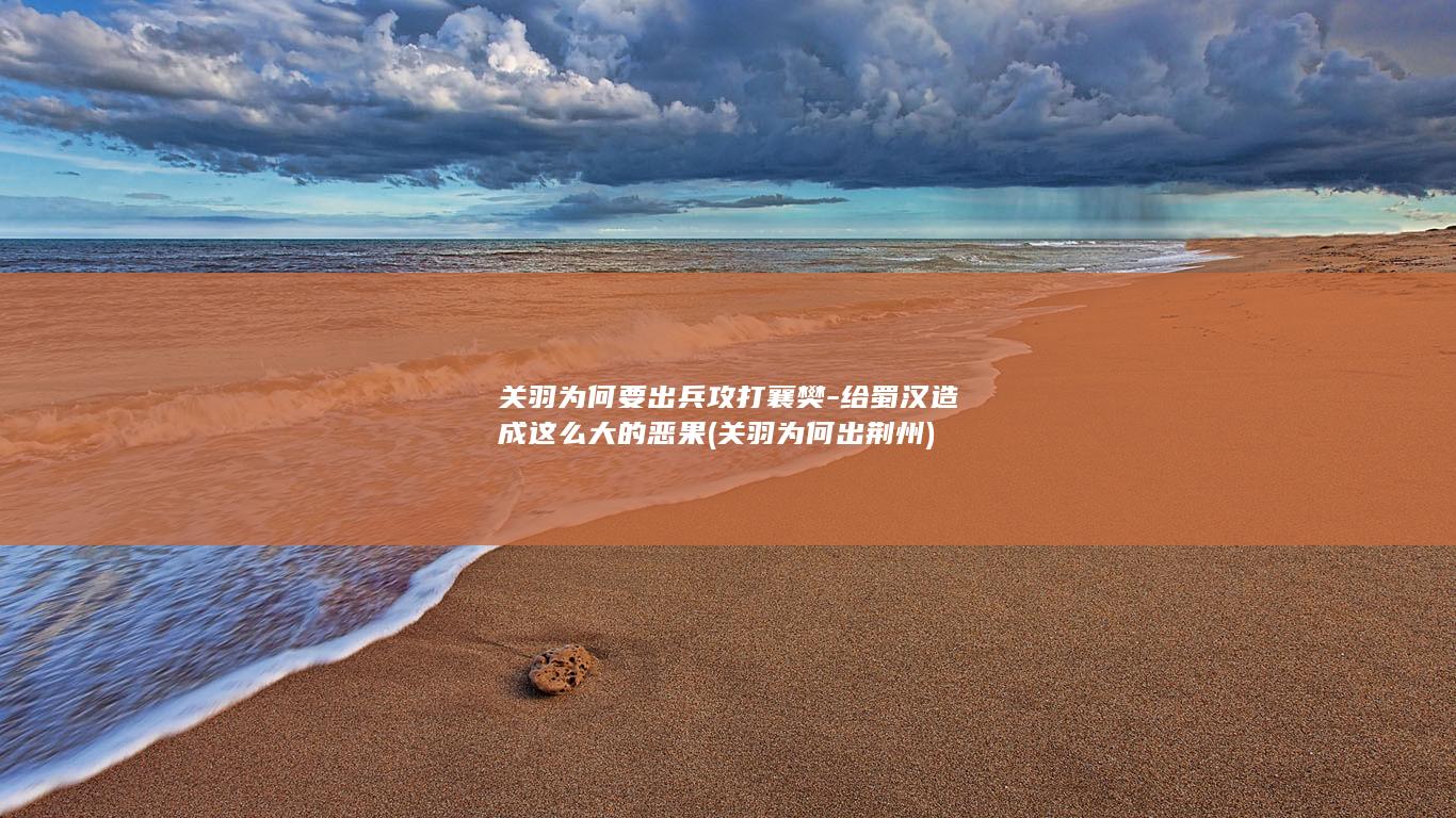 关羽为何要出兵攻打襄樊-给蜀汉造成这么大的恶果 (关羽为何出荆州)(图1)