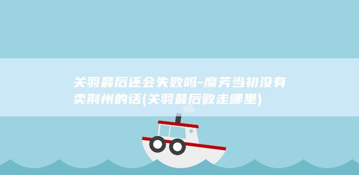 关羽最后还会失败吗-糜芳当初没有卖荆州的话 (关羽最后败走哪里)(图1)