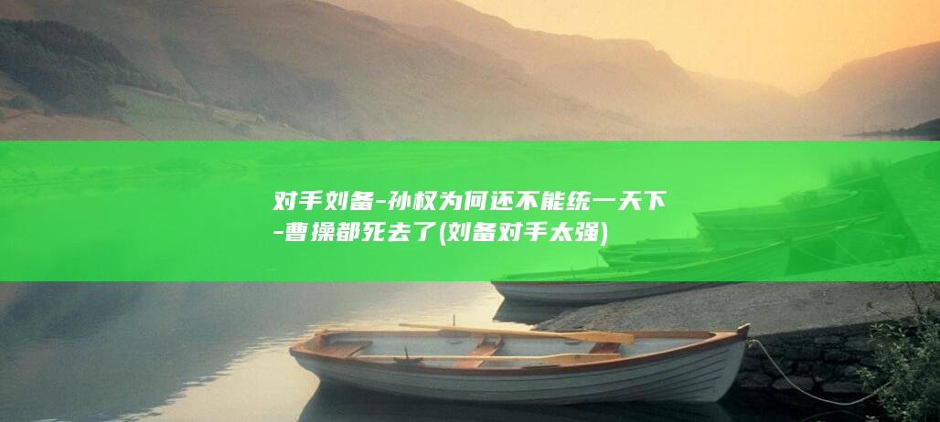 对手刘备-孙权为何还不能统一天下-曹操都死去了 (刘备对手太强)(图1)