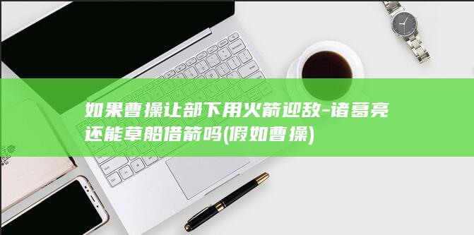 如果曹操让部下用火箭迎敌-诸葛亮还能草船借箭吗 (假如曹操)(图1)