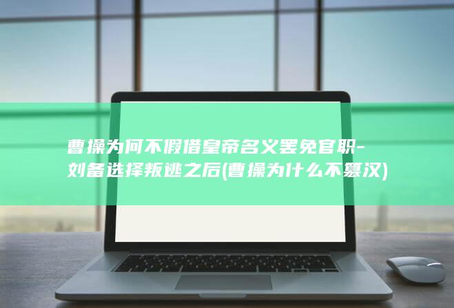 曹操为何不假借皇帝名义罢免官职-刘备选择叛逃之后 (曹操为什么不篡汉)(图1)