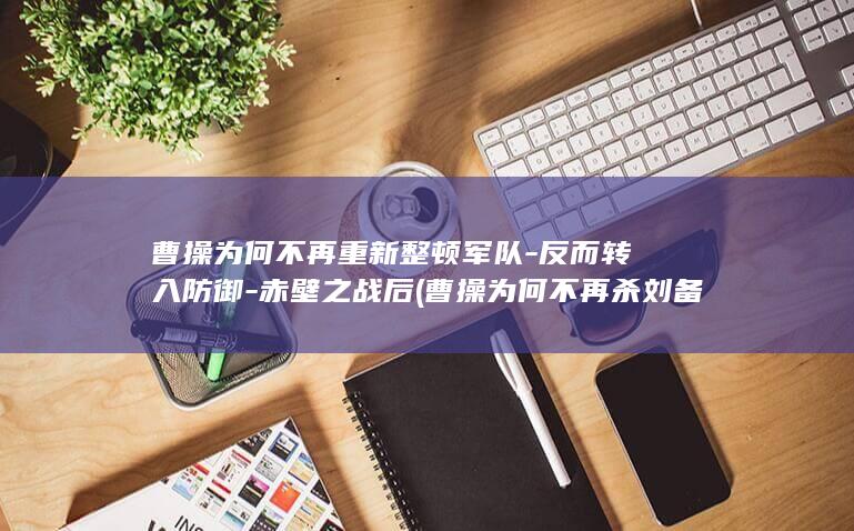 曹操为何不再重新整顿军队-反而转入防御-赤壁之战后 (曹操为何不再杀刘备)(图1)