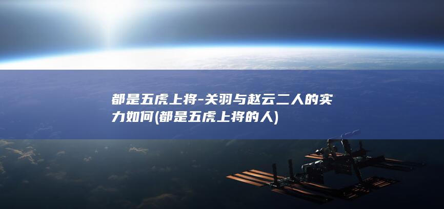 都是五虎上将-关羽与赵云二人的实力如何 (都是五虎上将的人)(图1)