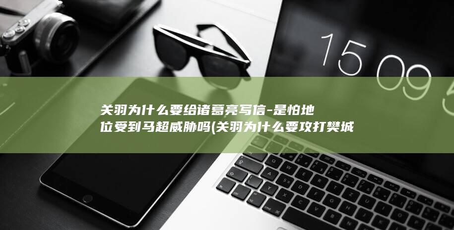 关羽为什么要给诸葛亮写信-是怕地位受到马超威胁吗 (关羽为什么要攻打樊城)(图1)