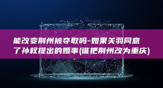 能改变荆州被夺取吗-如果关羽同意了孙权提出的婚事 (谁把荆州改为重庆)(图1)