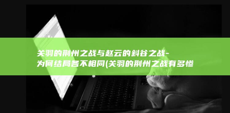 关羽的荆州之战与赵云的斜谷之战-为何结局各不相同 (关羽的荆州之战有多惨)(图1)