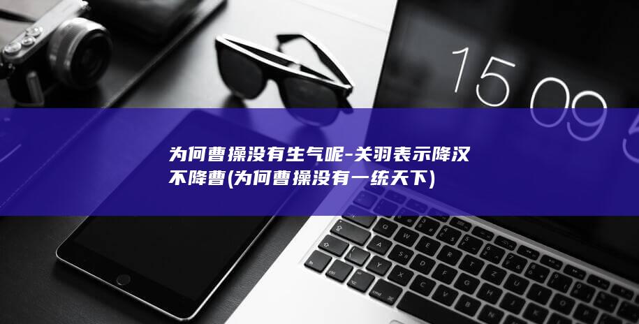 为何曹操没有生气呢-关羽表示降汉不降曹 (为何曹操没有一统天下)(图1)