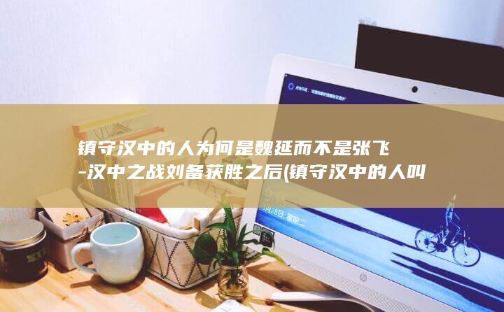 镇守汉中的人为何是魏延而不是张飞-汉中之战刘备获胜之后 (镇守汉中的人叫什么)(图1)