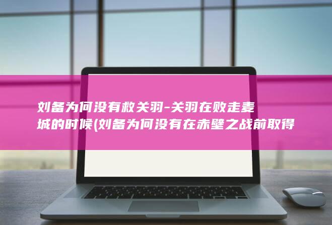 刘备为何没有救关羽-关羽在败走麦城的时候 (刘备为何没有在赤壁之战前取得荆州?是因为忠义?还是?)(图1)