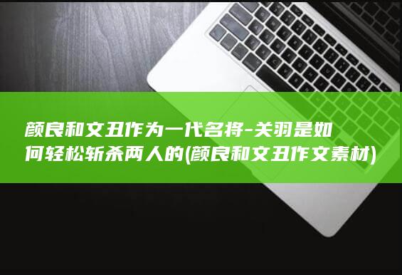 颜良和文丑作为一代名将-关羽是如何轻松斩杀两人的 (颜良和文丑作文素材)(图1)