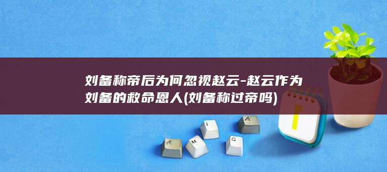 刘备称帝后为何忽视赵云-赵云作为刘备的救命恩人 (刘备称过帝吗)(图1)