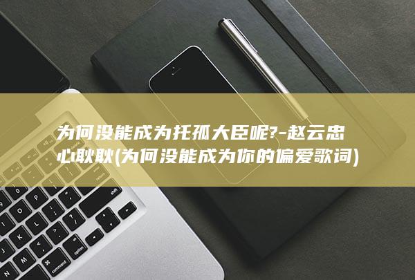 为何没能成为托孤大臣呢?-赵云忠心耿耿 (为何没能成为你的偏爱歌词)(图1)