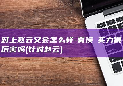 对上赵云又会怎么样-夏侯惇实力很厉害吗 (针对赵云)(图1)