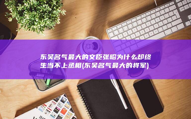 东吴名气最大的文臣张昭为什么却终生当不上丞相 (东吴名气最大的将军)(图1)