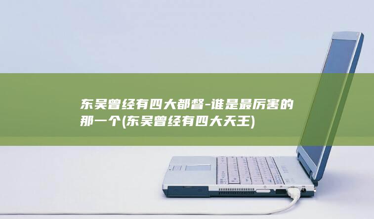 东吴曾经有四大都督-谁是最厉害的那一个 (东吴曾经有四大天王)(图1)