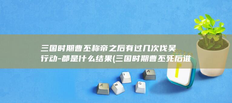 三国时期曹丕称帝之后有过几次伐吴行动-都是什么结果 (三国时期曹丕死后谁继位)(图1)