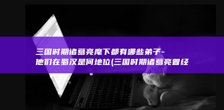 三国时期诸葛亮麾下都有哪些弟子-他们在蜀汉是何地位 (三国时期诸葛亮曾经几次征讨魏国)(图1)